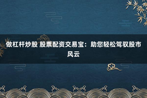 做杠杆炒股 股票配资交易宝：助您轻松驾驭股市风云