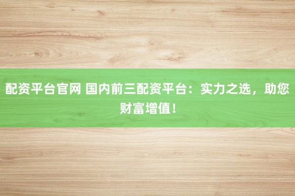 配资平台官网 国内前三配资平台：实力之选，助您财富增值！
