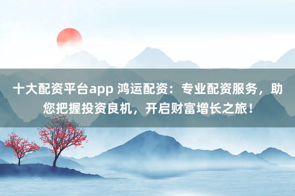 十大配资平台app 鸿运配资：专业配资服务，助您把握投资良机，开启财富增长之旅！
