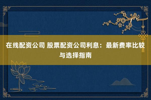 在线配资公司 股票配资公司利息：最新费率比较与选择指南