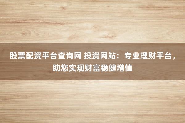 股票配资平台查询网 投资网站：专业理财平台，助您实现财富稳健增值