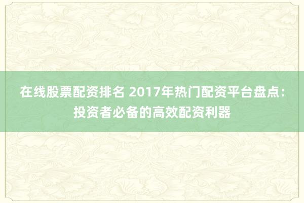 在线股票配资排名 2017年热门配资平台盘点：投资者必备的高效配资利器