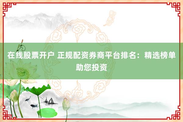 在线股票开户 正规配资券商平台排名：精选榜单助您投资