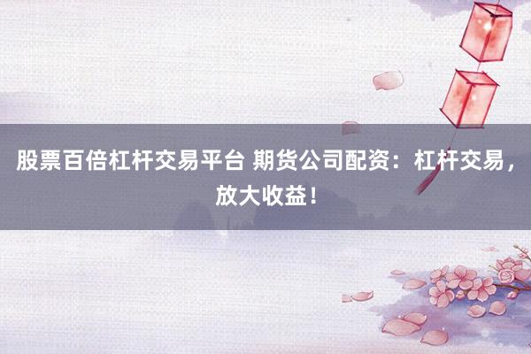 股票百倍杠杆交易平台 期货公司配资：杠杆交易，放大收益！