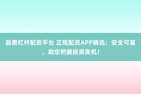 股票杠杆配资平台 正规配资APP精选：安全可靠，助您把握投资良机！
