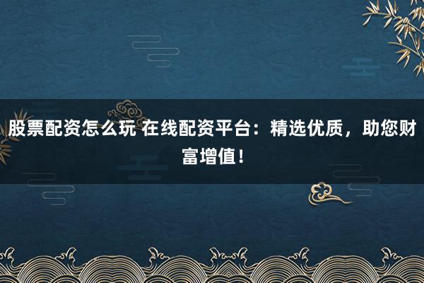 股票配资怎么玩 在线配资平台：精选优质，助您财富增值！