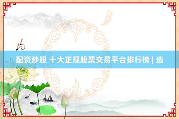 配资炒股 十大正规股票交易平台排行榜 | 选