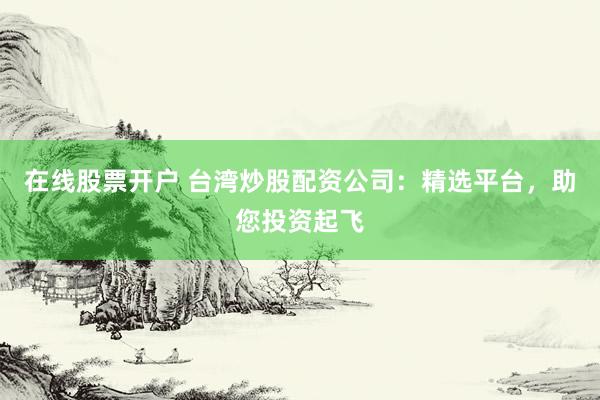 在线股票开户 台湾炒股配资公司：精选平台，助您投资起飞
