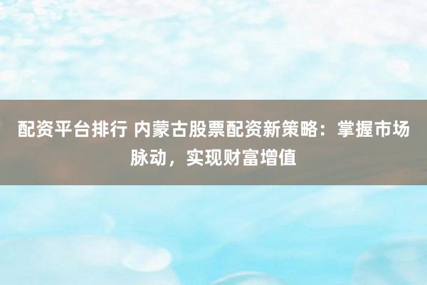 配资平台排行 内蒙古股票配资新策略：掌握市场脉动，实现财富增值