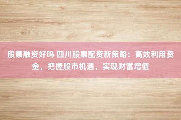 股票融资好吗 四川股票配资新策略：高效利用资金，把握股市机遇，实现财富增值