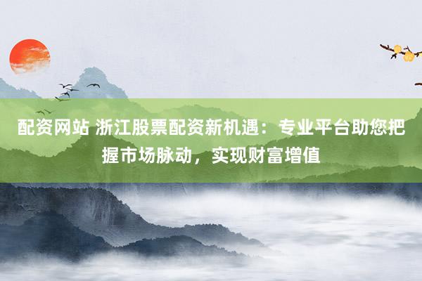 配资网站 浙江股票配资新机遇：专业平台助您把握市场脉动，实现财富增值