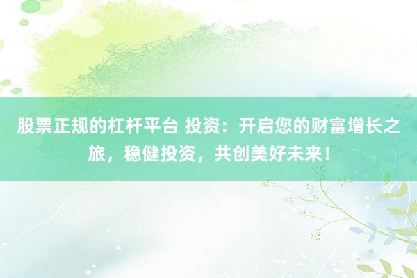 股票正规的杠杆平台 投资：开启您的财富增长之旅，稳健投资，共创美好未来！