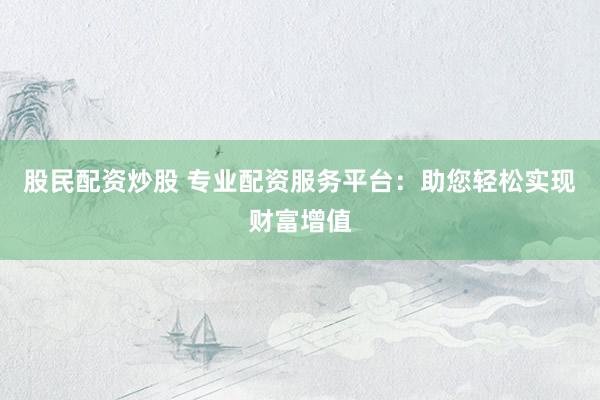 股民配资炒股 专业配资服务平台：助您轻松实现财富增值