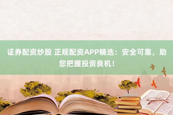 证券配资炒股 正规配资APP精选：安全可靠，助您把握投资良机！