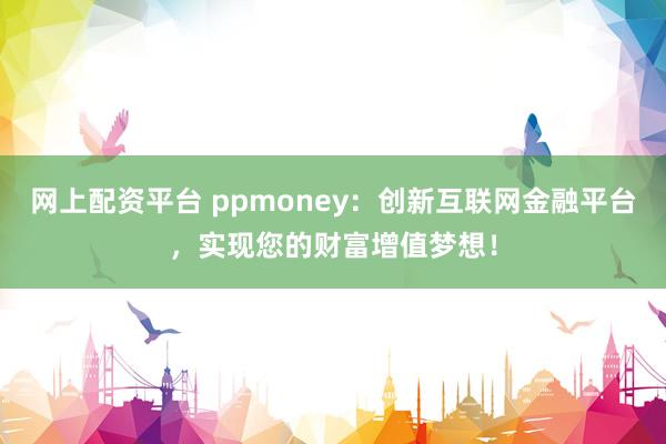 网上配资平台 ppmoney：创新互联网金融平台，实现您的财富增值梦想！