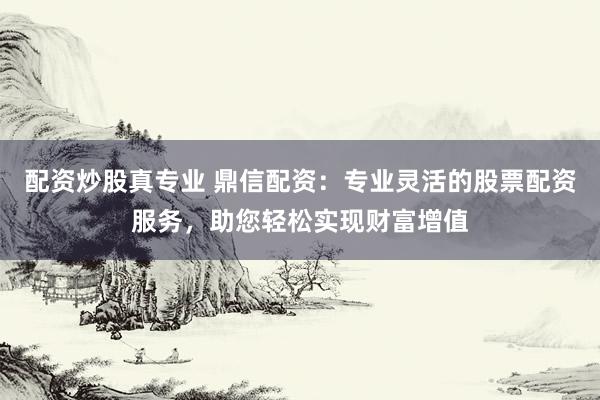 配资炒股真专业 鼎信配资：专业灵活的股票配资服务，助您轻松实现财富增值