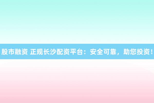 股市融资 正规长沙配资平台：安全可靠，助您投资！