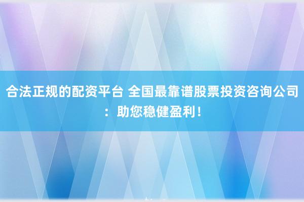 合法正规的配资平台 全国最靠谱股票投资咨询公司：助您稳健盈利！