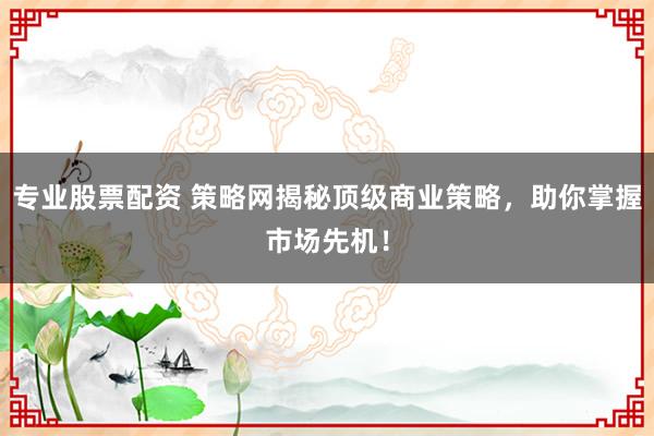 专业股票配资 策略网揭秘顶级商业策略，助你掌握市场先机！
