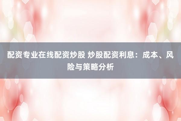 配资专业在线配资炒股 炒股配资利息：成本、风险与策略分析