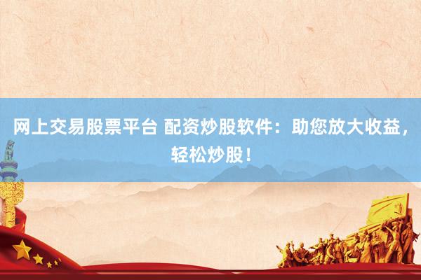 网上交易股票平台 配资炒股软件：助您放大收益，轻松炒股！