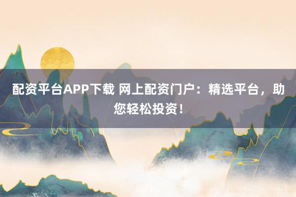 配资平台APP下载 网上配资门户：精选平台，助您轻松投资！