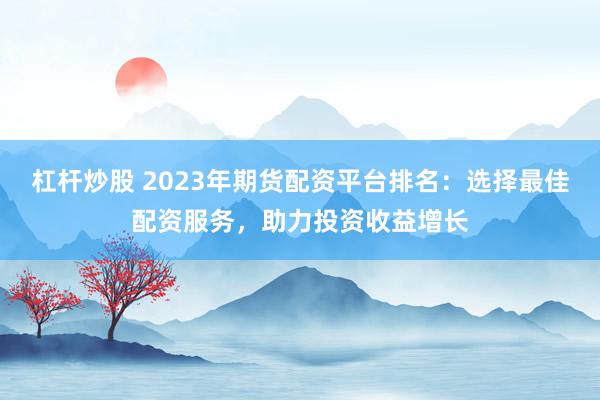 杠杆炒股 2023年期货配资平台排名：选择最佳配资服务，助力投资收益增长