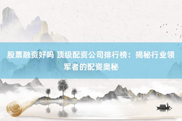 股票融资好吗 顶级配资公司排行榜：揭秘行业领军者的配资奥秘