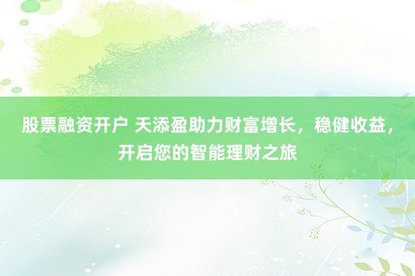 股票融资开户 天添盈助力财富增长，稳健收益，开启您的智能理财之旅