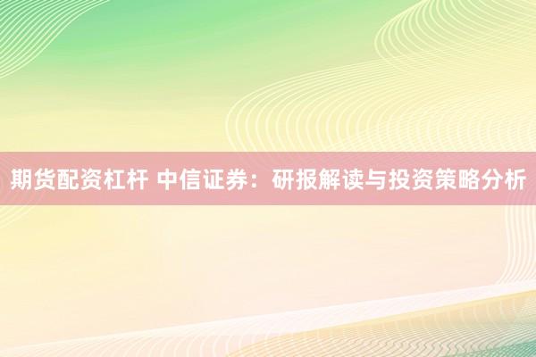 期货配资杠杆 中信证券：研报解读与投资策略分析