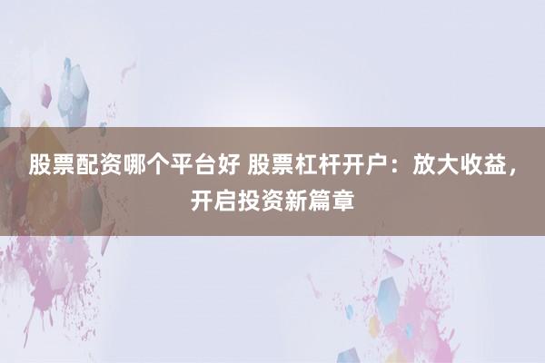 股票配资哪个平台好 股票杠杆开户：放大收益，开启投资新篇章