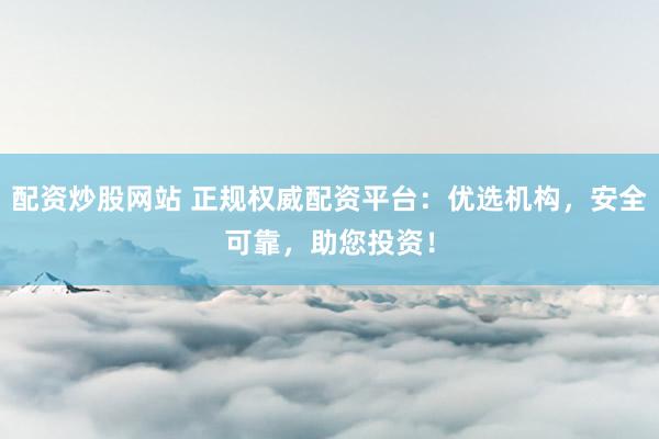 配资炒股网站 正规权威配资平台：优选机构，安全可靠，助您投资！
