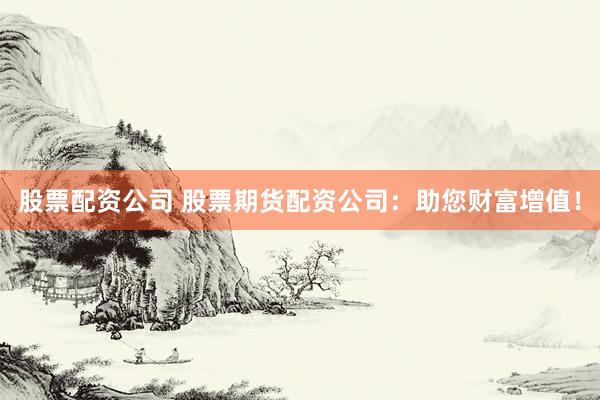 股票配资公司 股票期货配资公司：助您财富增值！