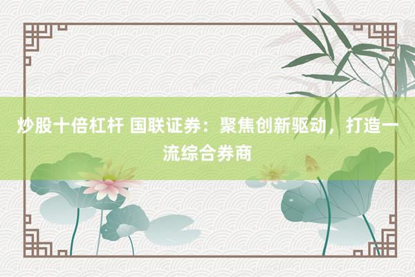 炒股十倍杠杆 国联证券：聚焦创新驱动，打造一流综合券商