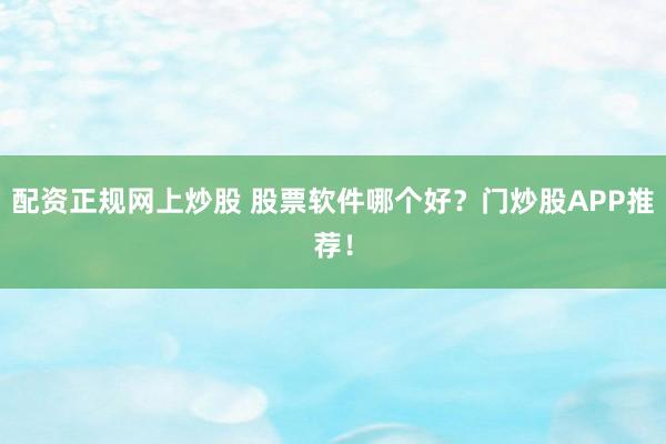配资正规网上炒股 股票软件哪个好？门炒股APP推荐！