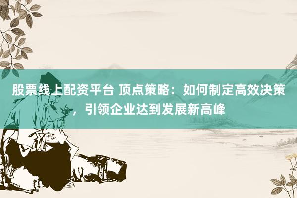 股票线上配资平台 顶点策略：如何制定高效决策，引领企业达到发展新高峰