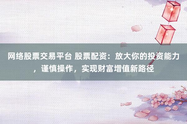 网络股票交易平台 股票配资：放大你的投资能力，谨慎操作，实现财富增值新路径