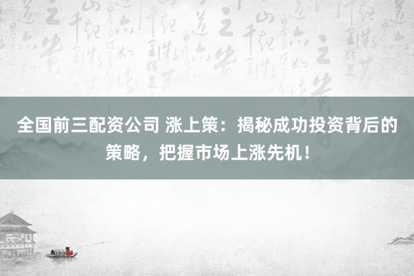 全国前三配资公司 涨上策：揭秘成功投资背后的策略，把握市场上涨先机！