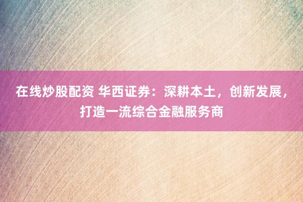 在线炒股配资 华西证券：深耕本土，创新发展，打造一流综合金融服务商