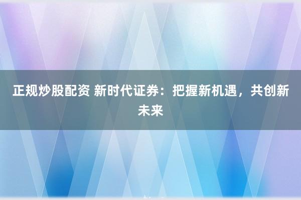 正规炒股配资 新时代证券：把握新机遇，共创新未来