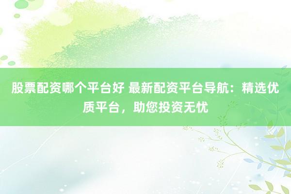 股票配资哪个平台好 最新配资平台导航：精选优质平台，助您投资无忧