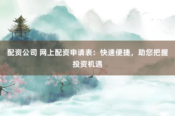 配资公司 网上配资申请表：快速便捷，助您把握投资机遇