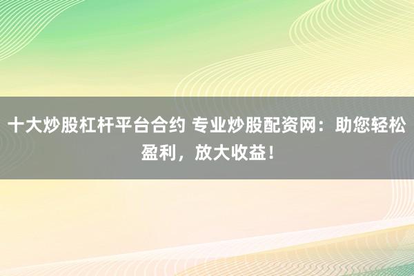 十大炒股杠杆平台合约 专业炒股配资网：助您轻松盈利，放大收益！