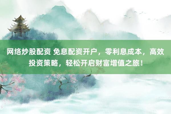 网络炒股配资 免息配资开户，零利息成本，高效投资策略，轻松开启财富增值之旅！
