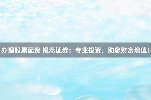 办理股票配资 银泰证券：专业投资，助您财富增值！