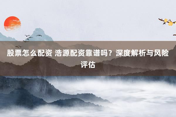 股票怎么配资 浩源配资靠谱吗？深度解析与风险评估