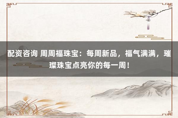 配资咨询 周周福珠宝：每周新品，福气满满，璀璨珠宝点亮你的每一周！