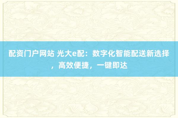 配资门户网站 光大e配：数字化智能配送新选择，高效便捷，一键即达