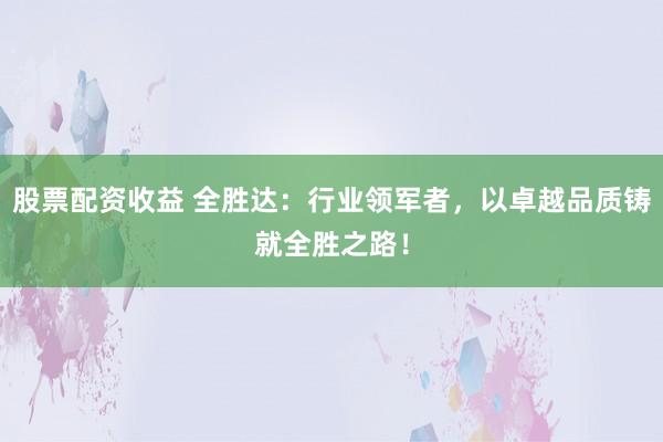 股票配资收益 全胜达:行业领军者,以卓越品质铸就全胜之路!