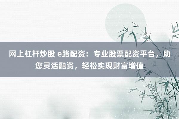 网上杠杆炒股 e路配资：专业股票配资平台，助您灵活融资，轻松实现财富增值